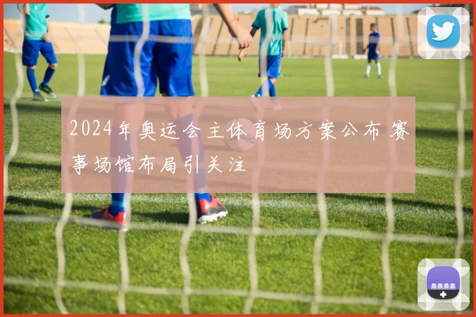 2024年奥运会主体育场方案公布 赛事场馆布局引关注
