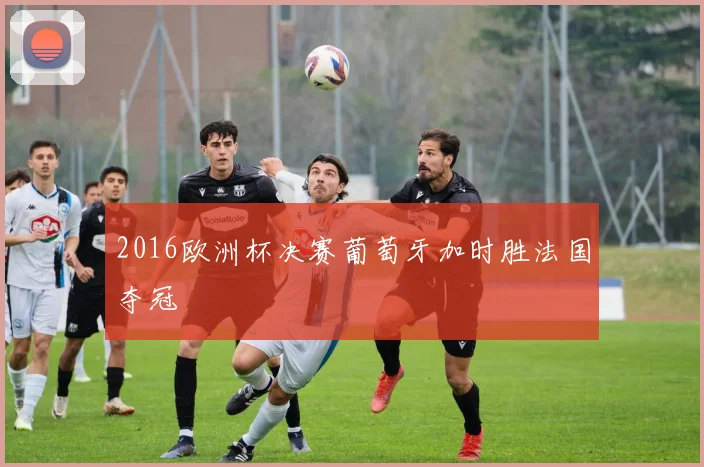 2016欧洲杯决赛葡萄牙加时胜法国夺冠