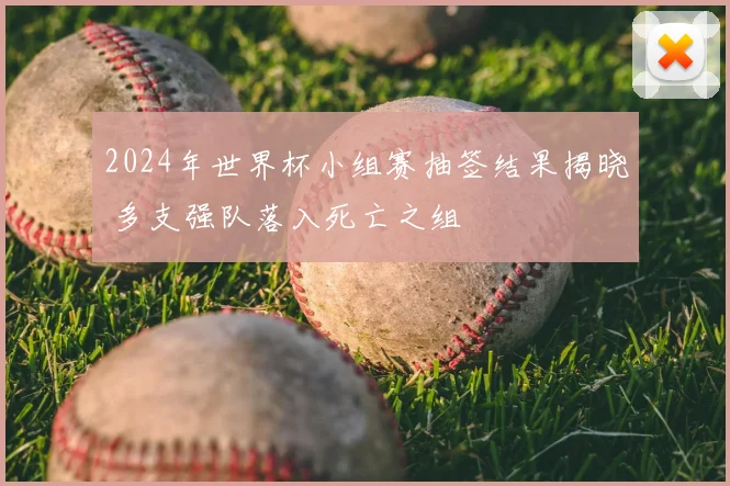 2024年世界杯小组赛抽签结果揭晓 多支强队落入死亡之组