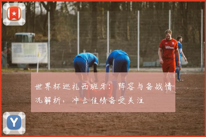 世界杯巡礼西班牙:阵容与备战情况解析,冲击佳绩备受关注