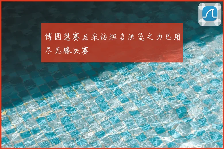 傅园慧赛后采访坦言洪荒之力已用尽无缘决赛
