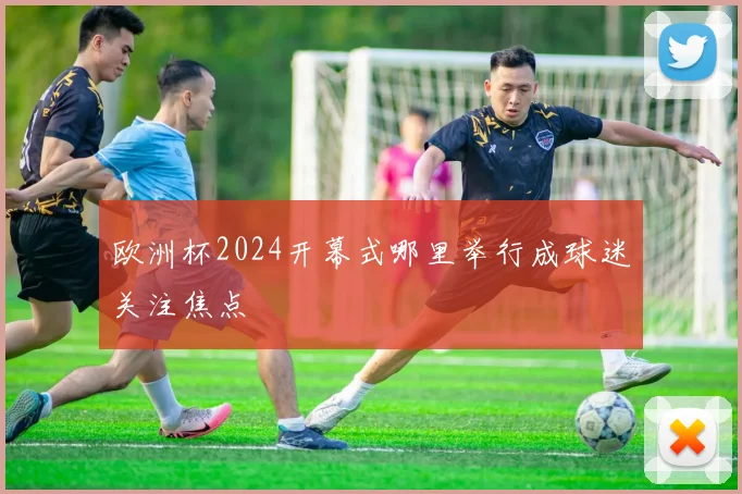 欧洲杯2024开幕式哪里举行成球迷关注焦点