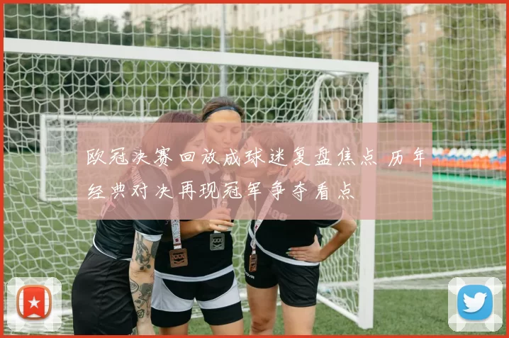 欧冠决赛回放成球迷复盘焦点 历年经典对决再现冠军争夺看点