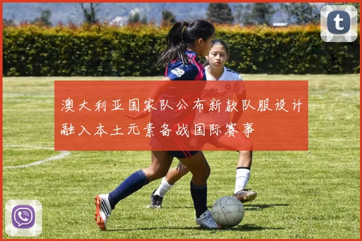 澳大利亚国家队公布新款队服设计融入本土元素备战国际赛事