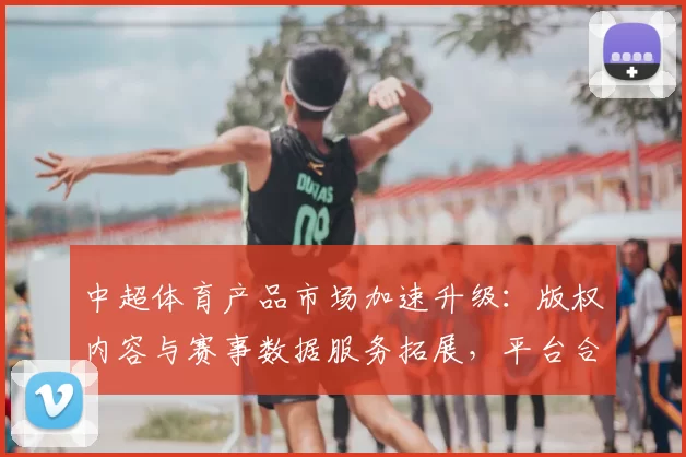 中超体育产品市场加速升级:版权内容与赛事数据服务拓展,平台合作影响会员体验与消费结构