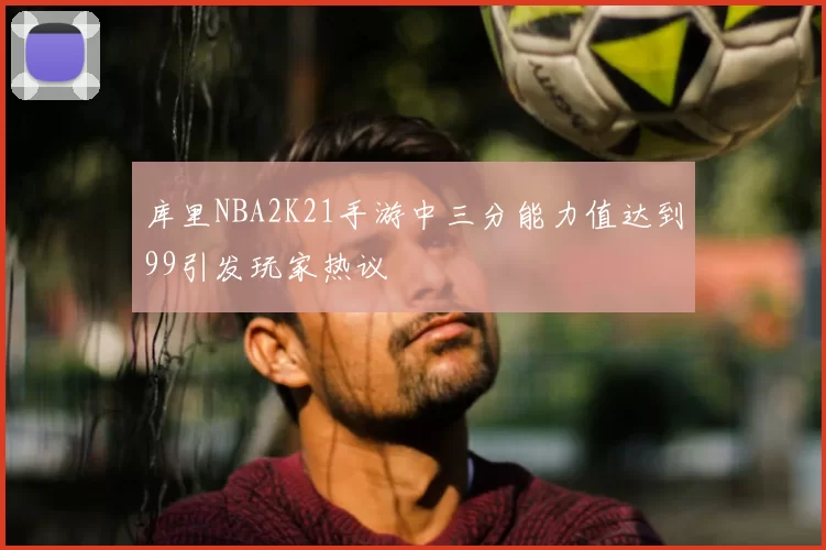 库里NBA2K21手游中三分能力值达到99引发玩家热议