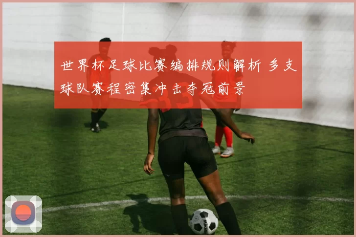 世界杯足球比赛编排规则解析 多支球队赛程密集冲击夺冠前景