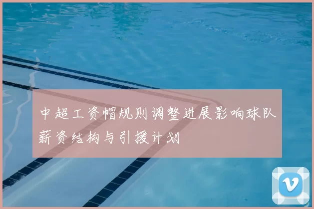 中超工资帽规则调整进展影响球队薪资结构与引援计划