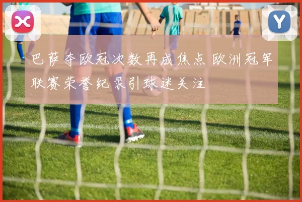 巴萨夺欧冠次数再成焦点 欧洲冠军联赛荣誉纪录引球迷关注