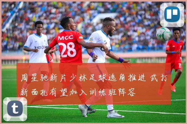 周星驰新片少林足球选角推进 武打新面孔有望加入训练班阵容