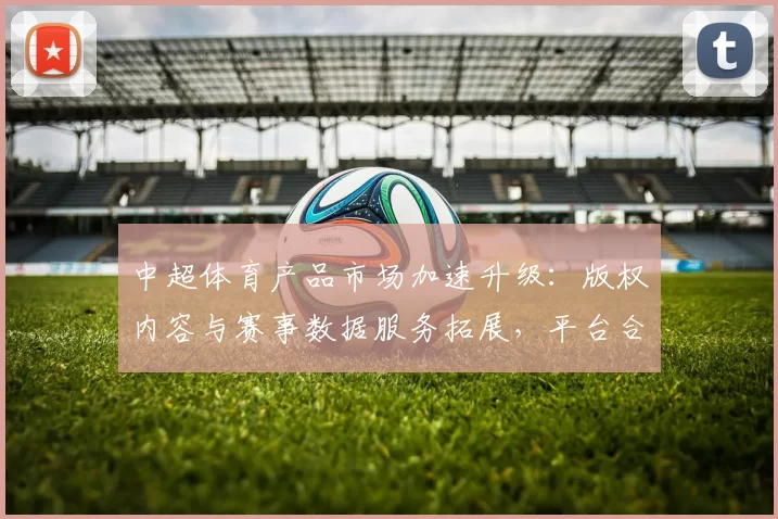中超体育产品市场加速升级:版权内容与赛事数据服务拓展,平台合作影响会员体验与消费结构