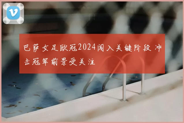 巴萨女足欧冠2024闯入关键阶段 冲击冠军前景受关注