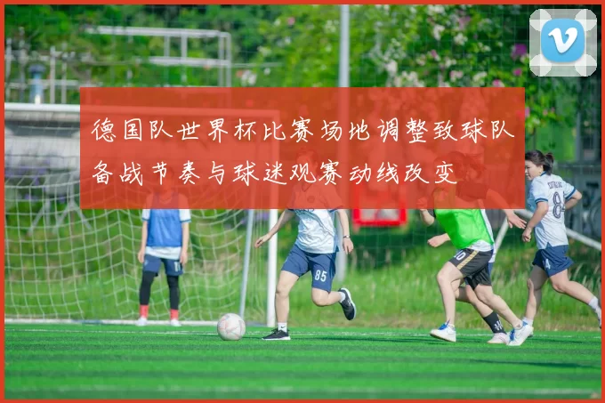 德国队世界杯比赛场地调整致球队备战节奏与球迷观赛动线改变