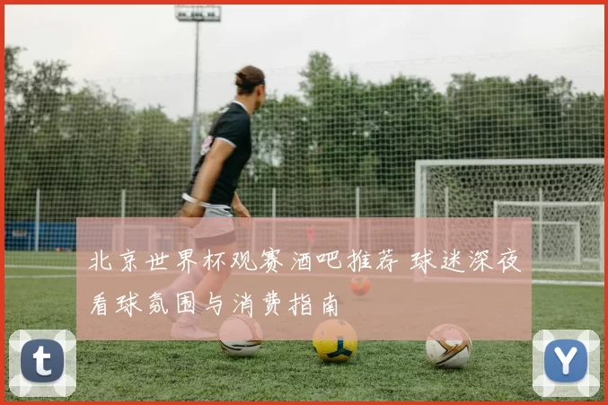 北京世界杯观赛酒吧推荐 球迷深夜看球氛围与消费指南