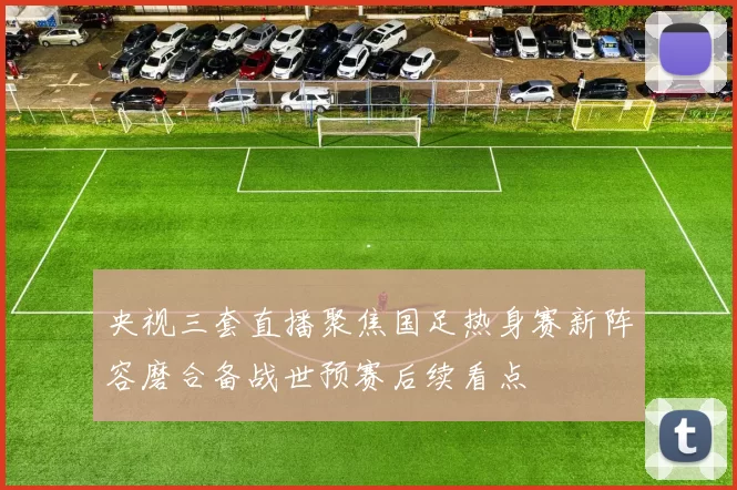 央视三套直播聚焦国足热身赛新阵容磨合备战世预赛后续看点