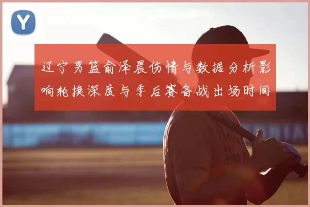 辽宁男篮俞泽晨伤情与数据分析影响轮换深度与季后赛备战出场时间调整