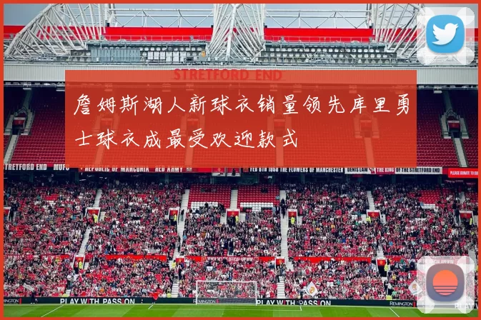 詹姆斯湖人新球衣销量领先库里勇士球衣成最受欢迎款式