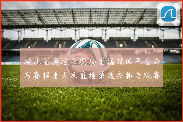 湖北省奥运会现场直播时间平台公布赛程看点及直播渠道安排与观赛注意事项