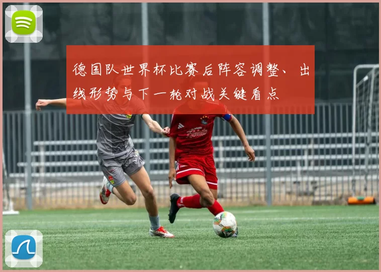 德国队世界杯比赛后阵容调整、出线形势与下一轮对战关键看点