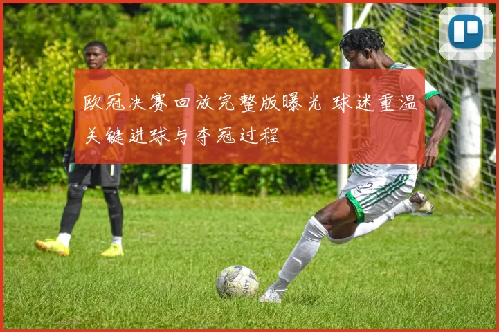 欧冠决赛回放完整版曝光 球迷重温关键进球与夺冠过程