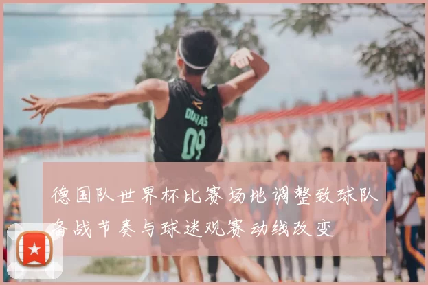 德国队世界杯比赛场地调整致球队备战节奏与球迷观赛动线改变