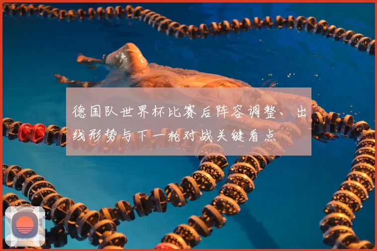德国队世界杯比赛后阵容调整、出线形势与下一轮对战关键看点