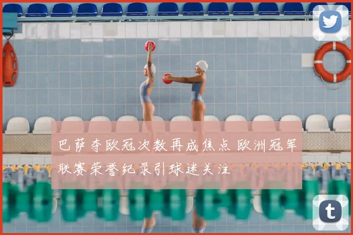 巴萨夺欧冠次数再成焦点 欧洲冠军联赛荣誉纪录引球迷关注