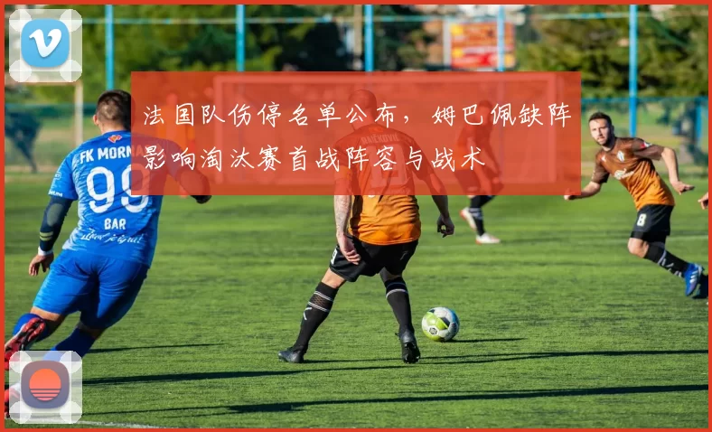 法国队伤停名单公布，姆巴佩缺阵影响淘汰赛首战阵容与战术