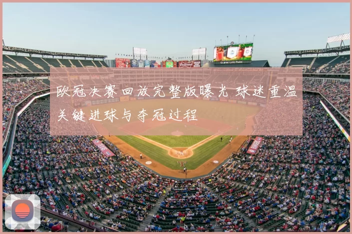 欧冠决赛回放完整版曝光 球迷重温关键进球与夺冠过程