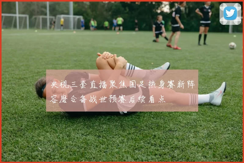 央视三套直播聚焦国足热身赛新阵容磨合备战世预赛后续看点