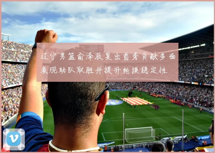 辽宁男篮俞泽辰复出首秀贡献多面表现助队取胜并提升轮换稳定性