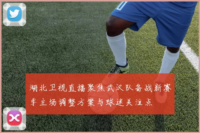 湖北卫视直播聚焦武汉队备战新赛季主场调整方案与球迷关注点